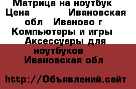 Матрица на ноутбук › Цена ­ 4 500 - Ивановская обл., Иваново г. Компьютеры и игры » Аксессуары для ноутбуков   . Ивановская обл.